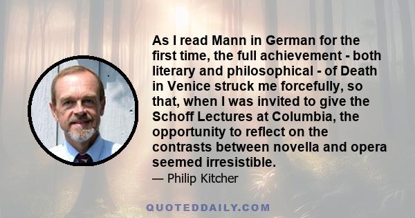 As I read Mann in German for the first time, the full achievement - both literary and philosophical - of Death in Venice struck me forcefully, so that, when I was invited to give the Schoff Lectures at Columbia, the