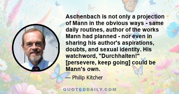 Aschenbach is not only a projection of Mann in the obvious ways - same daily routines, author of the works Mann had planned - nor even in sharing his author's aspirations, doubts, and sexual identity. His watchword,