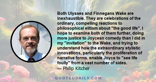 Both Ulysses and Finnegans Wake are inexhaustible. They are celebrations of the ordinary, compelling reactions to philosophical elitism about the good life. I hope to examine both of them further, doing more justice to