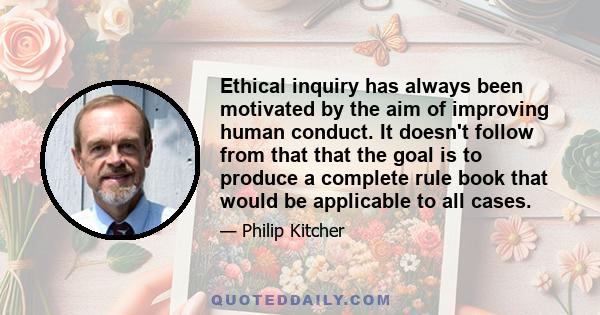 Ethical inquiry has always been motivated by the aim of improving human conduct. It doesn't follow from that that the goal is to produce a complete rule book that would be applicable to all cases.