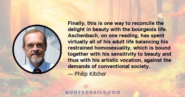 Finally, this is one way to reconcile the delight in beauty with the bourgeois life. Aschenbach, on one reading, has spent virtually all of his adult life balancing his restrained homosexuality, which is bound together