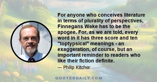 For anyone who conceives literature in terms of plurality of perspectives, Finnegans Wake has to be the apogee. For, as we are told, every word in it has three score and ten toptypsical meanings - an exaggeration, of