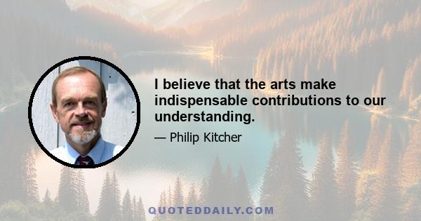 I believe that the arts make indispensable contributions to our understanding.