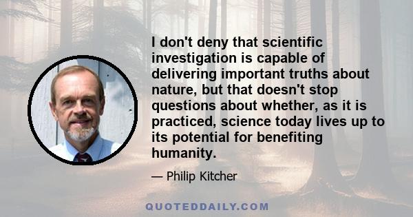 I don't deny that scientific investigation is capable of delivering important truths about nature, but that doesn't stop questions about whether, as it is practiced, science today lives up to its potential for