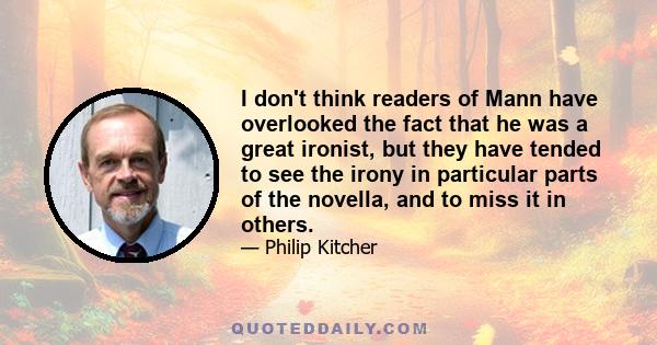 I don't think readers of Mann have overlooked the fact that he was a great ironist, but they have tended to see the irony in particular parts of the novella, and to miss it in others.