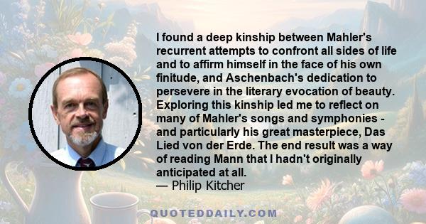 I found a deep kinship between Mahler's recurrent attempts to confront all sides of life and to affirm himself in the face of his own finitude, and Aschenbach's dedication to persevere in the literary evocation of