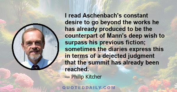 I read Aschenbach's constant desire to go beyond the works he has already produced to be the counterpart of Mann's deep wish to surpass his previous fiction; sometimes the diaries express this in terms of a dejected