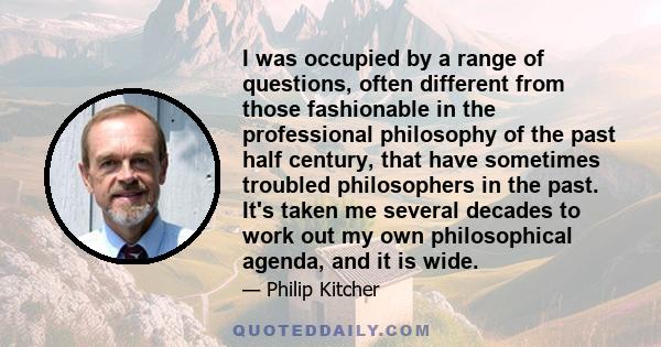 I was occupied by a range of questions, often different from those fashionable in the professional philosophy of the past half century, that have sometimes troubled philosophers in the past. It's taken me several