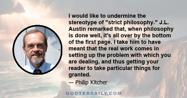 I would like to undermine the stereotype of strict philosophy. J.L. Austin remarked that, when philosophy is done well, it's all over by the bottom of the first page. I take him to have meant that the real work comes in 