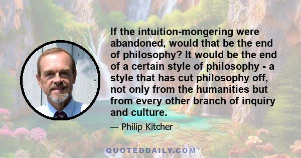 If the intuition-mongering were abandoned, would that be the end of philosophy? It would be the end of a certain style of philosophy - a style that has cut philosophy off, not only from the humanities but from every