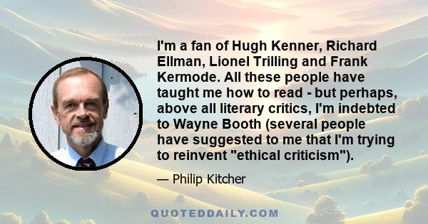 I'm a fan of Hugh Kenner, Richard Ellman, Lionel Trilling and Frank Kermode. All these people have taught me how to read - but perhaps, above all literary critics, I'm indebted to Wayne Booth (several people have