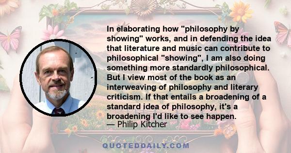 In elaborating how philosophy by showing works, and in defending the idea that literature and music can contribute to philosophical showing, I am also doing something more standardly philosophical. But I view most of