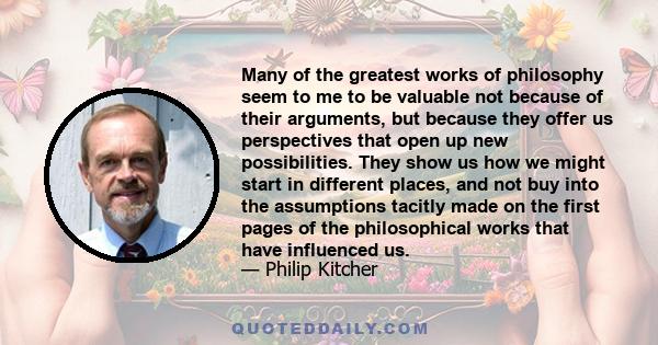 Many of the greatest works of philosophy seem to me to be valuable not because of their arguments, but because they offer us perspectives that open up new possibilities. They show us how we might start in different