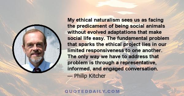 My ethical naturalism sees us as facing the predicament of being social animals without evolved adaptations that make social life easy. The fundamental problem that sparks the ethical project lies in our limited