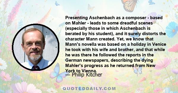 Presenting Aschenbach as a composer - based on Mahler - leads to some dreadful scenes (especially those in which Aschenbach is berated by his student), and it surely distorts the character Mann created. Yet, we know