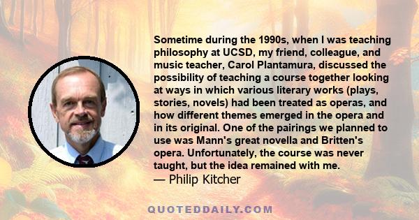 Sometime during the 1990s, when I was teaching philosophy at UCSD, my friend, colleague, and music teacher, Carol Plantamura, discussed the possibility of teaching a course together looking at ways in which various