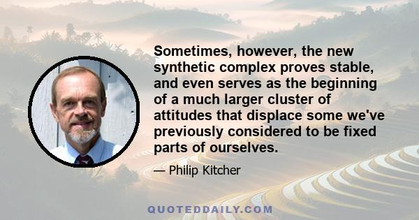 Sometimes, however, the new synthetic complex proves stable, and even serves as the beginning of a much larger cluster of attitudes that displace some we've previously considered to be fixed parts of ourselves.