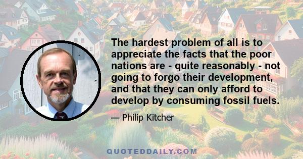 The hardest problem of all is to appreciate the facts that the poor nations are - quite reasonably - not going to forgo their development, and that they can only afford to develop by consuming fossil fuels.