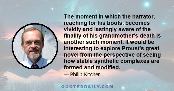 The moment in which the narrator, reaching for his boots, becomes vividly and lastingly aware of the finality of his grandmother's death is another such moment. It would be interesting to explore Proust's great novel