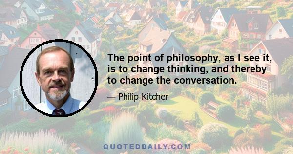 The point of philosophy, as I see it, is to change thinking, and thereby to change the conversation.