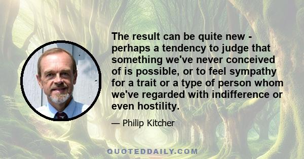 The result can be quite new - perhaps a tendency to judge that something we've never conceived of is possible, or to feel sympathy for a trait or a type of person whom we've regarded with indifference or even hostility.