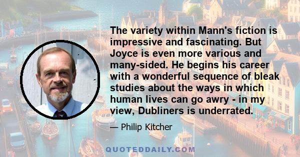 The variety within Mann's fiction is impressive and fascinating. But Joyce is even more various and many-sided. He begins his career with a wonderful sequence of bleak studies about the ways in which human lives can go