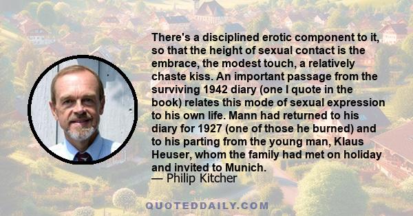 There's a disciplined erotic component to it, so that the height of sexual contact is the embrace, the modest touch, a relatively chaste kiss. An important passage from the surviving 1942 diary (one I quote in the book) 