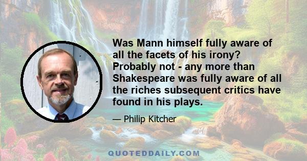 Was Mann himself fully aware of all the facets of his irony? Probably not - any more than Shakespeare was fully aware of all the riches subsequent critics have found in his plays.