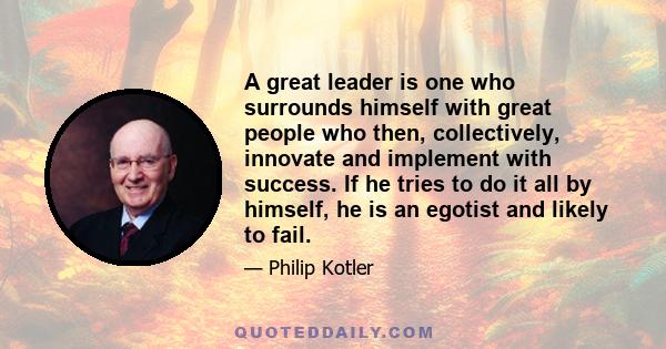 A great leader is one who surrounds himself with great people who then, collectively, innovate and implement with success. If he tries to do it all by himself, he is an egotist and likely to fail.