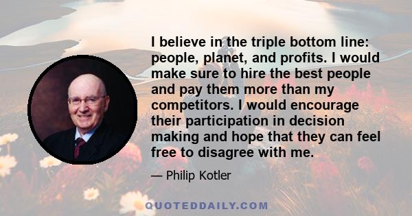 I believe in the triple bottom line: people, planet, and profits. I would make sure to hire the best people and pay them more than my competitors. I would encourage their participation in decision making and hope that