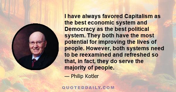 I have always favored Capitalism as the best economic system and Democracy as the best political system. They both have the most potential for improving the lives of people. However, both systems need to be reexamined