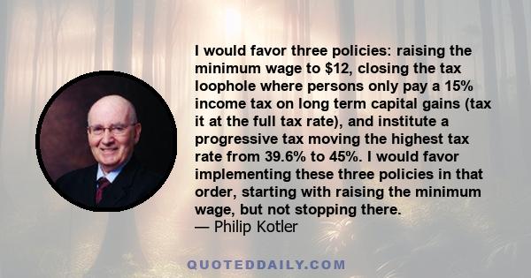 I would favor three policies: raising the minimum wage to $12, closing the tax loophole where persons only pay a 15% income tax on long term capital gains (tax it at the full tax rate), and institute a progressive tax