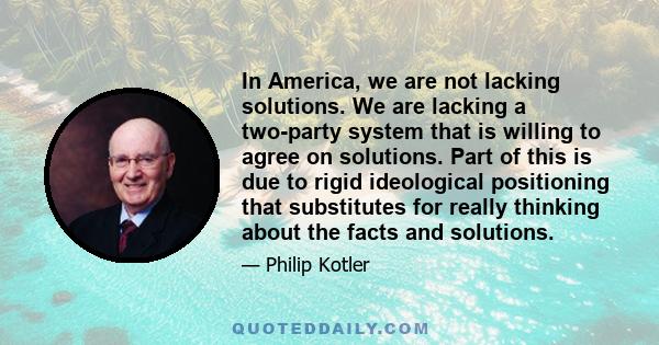 In America, we are not lacking solutions. We are lacking a two-party system that is willing to agree on solutions. Part of this is due to rigid ideological positioning that substitutes for really thinking about the