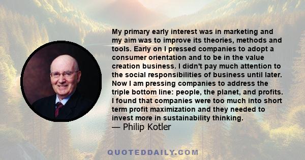 My primary early interest was in marketing and my aim was to improve its theories, methods and tools. Early on I pressed companies to adopt a consumer orientation and to be in the value creation business. I didn't pay