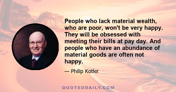 People who lack material wealth, who are poor, won't be very happy. They will be obsessed with meeting their bills at pay day. And people who have an abundance of material goods are often not happy.