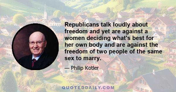 Republicans talk loudly about freedom and yet are against a women deciding what's best for her own body and are against the freedom of two people of the same sex to marry.