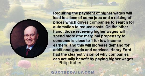 Requiring the payment of higher wages will lead to a loss of some jobs and a raising of prices which drives companies to search for automation to reduce costs. On the other hand, those receiving higher wages will spend