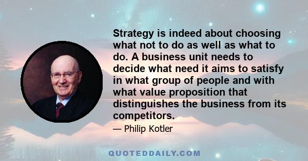 Strategy is indeed about choosing what not to do as well as what to do. A business unit needs to decide what need it aims to satisfy in what group of people and with what value proposition that distinguishes the