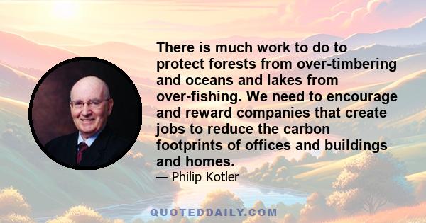 There is much work to do to protect forests from over-timbering and oceans and lakes from over-fishing. We need to encourage and reward companies that create jobs to reduce the carbon footprints of offices and buildings 