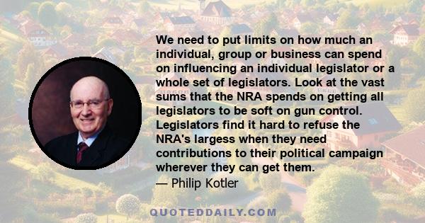 We need to put limits on how much an individual, group or business can spend on influencing an individual legislator or a whole set of legislators. Look at the vast sums that the NRA spends on getting all legislators to 