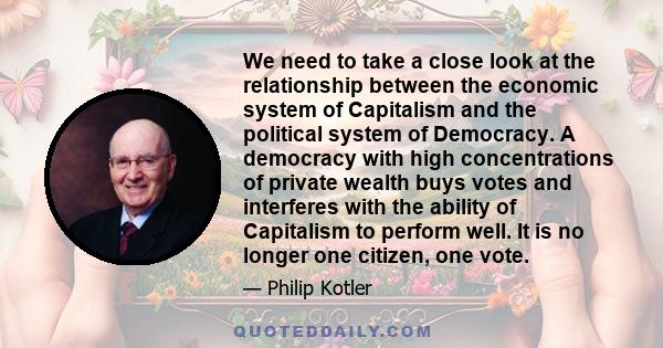 We need to take a close look at the relationship between the economic system of Capitalism and the political system of Democracy. A democracy with high concentrations of private wealth buys votes and interferes with the 