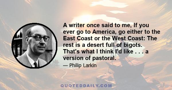 A writer once said to me, If you ever go to America, go either to the East Coast or the West Coast: The rest is a desert full of bigots. That's what I think I'd like . . . a version of pastoral.