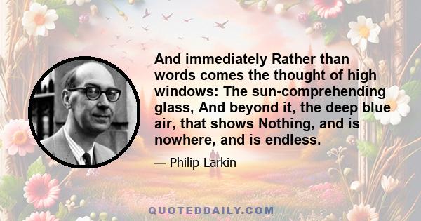 And immediately Rather than words comes the thought of high windows: The sun-comprehending glass, And beyond it, the deep blue air, that shows Nothing, and is nowhere, and is endless.