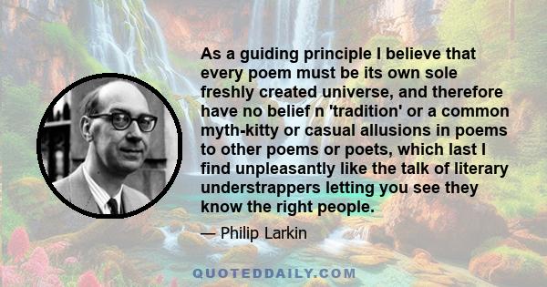 As a guiding principle I believe that every poem must be its own sole freshly created universe, and therefore have no belief n 'tradition' or a common myth-kitty or casual allusions in poems to other poems or poets,