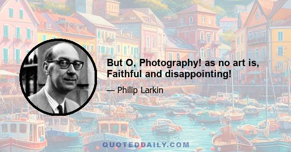 But O, Photography! as no art is, Faithful and disappointing!