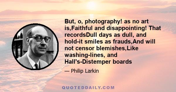 But, o, photography! as no art is,Faithful and disappointing! That recordsDull days as dull, and hold-it smiles as frauds,And will not censor blemishes,Like washing-lines, and Hall's-Distemper boards