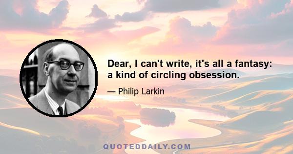 Dear, I can't write, it's all a fantasy: a kind of circling obsession.