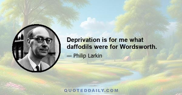 Deprivation is for me what daffodils were for Wordsworth.