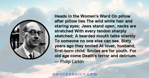 Heads in the Women's Ward On pillow after pillow lies The wild white hair and staring eyes; Jaws stand open; necks are stretched With every tendon sharply sketched; A bearded mouth talks silently To someone no one else