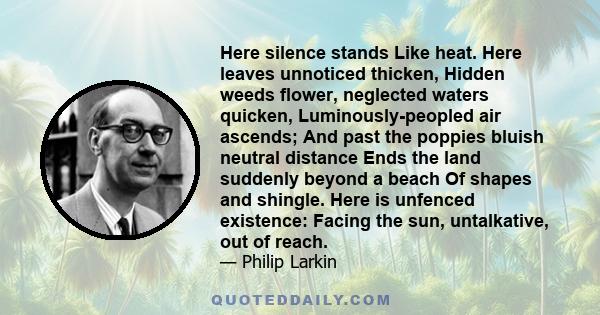 Here silence stands Like heat. Here leaves unnoticed thicken, Hidden weeds flower, neglected waters quicken, Luminously-peopled air ascends; And past the poppies bluish neutral distance Ends the land suddenly beyond a